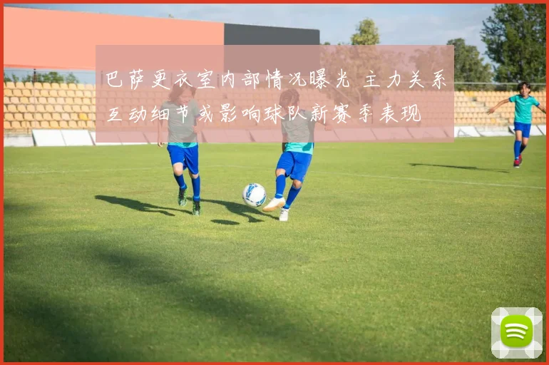 巴萨更衣室内部情况曝光 主力关系互动细节或影响球队新赛季表现