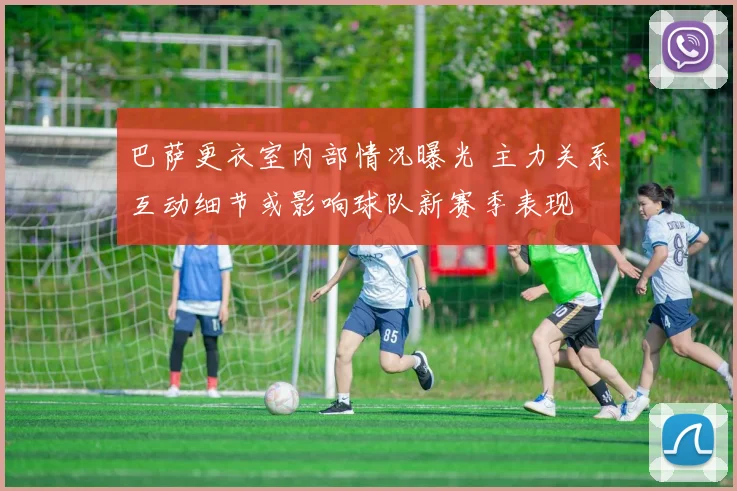 巴萨更衣室内部情况曝光 主力关系互动细节或影响球队新赛季表现