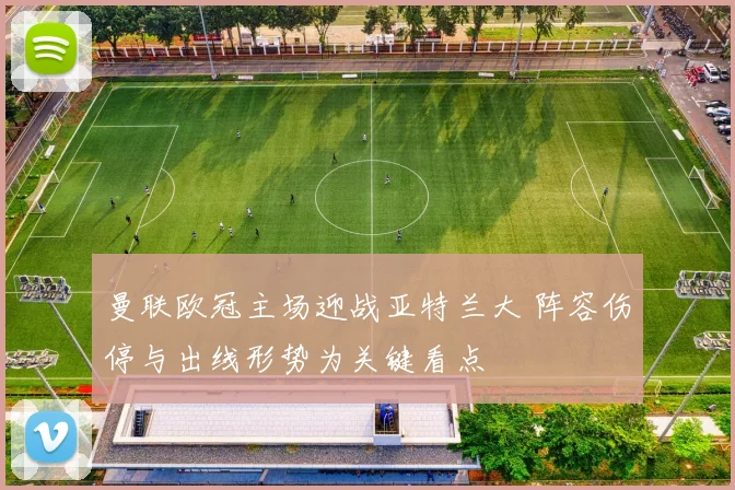 曼联欧冠主场迎战亚特兰大 阵容伤停与出线形势为关键看点