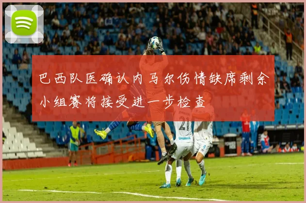 巴西队医确认内马尔伤情缺席剩余小组赛将接受进一步检查
