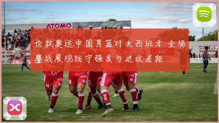 伦敦奥运中国男篮对决西班牙 全场鏖战展现防守强度与进攻差距