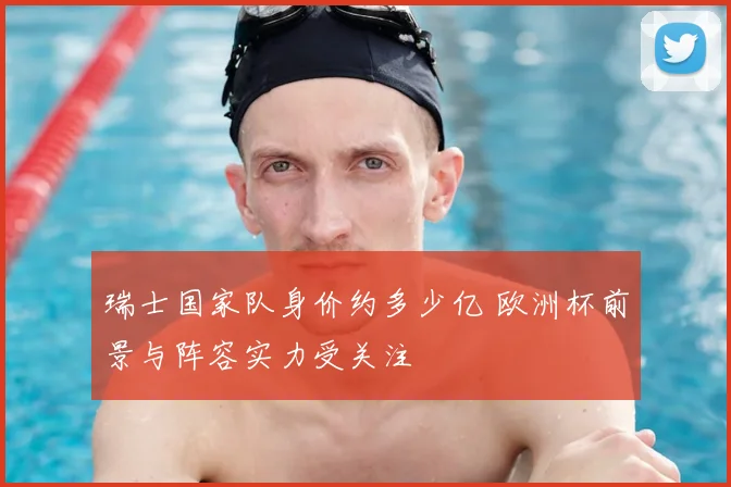 瑞士国家队身价约多少亿 欧洲杯前景与阵容实力受关注
