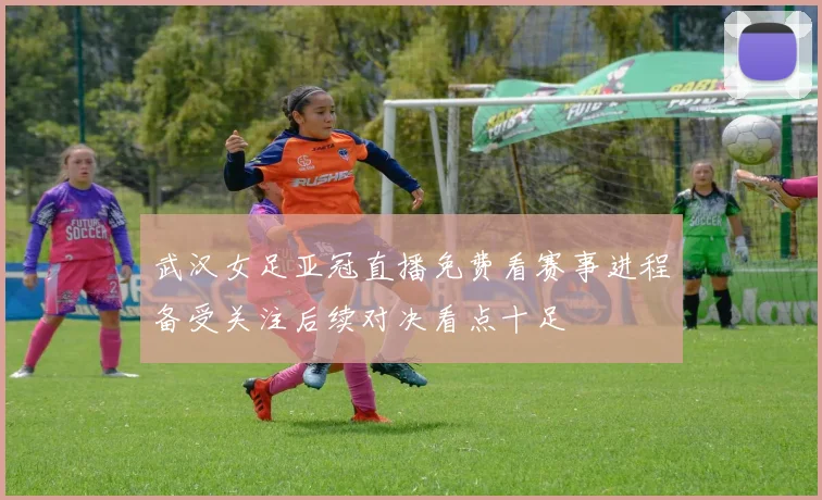 武汉女足亚冠直播免费看赛事进程备受关注后续对决看点十足