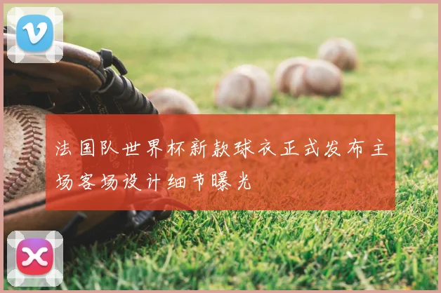 法国队世界杯新款球衣正式发布主场客场设计细节曝光