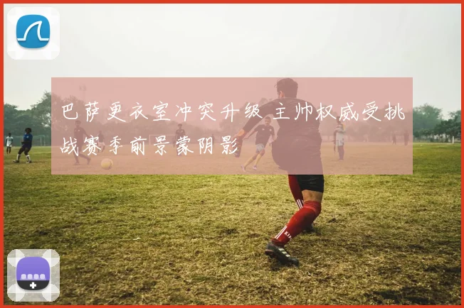 巴萨更衣室冲突升级 主帅权威受挑战赛季前景蒙阴影