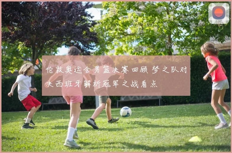 伦敦奥运会男篮决赛回顾 梦之队对决西班牙解析冠军之战看点