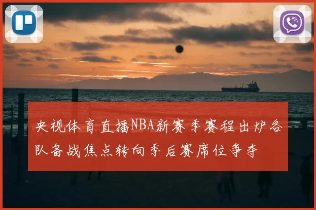 央视体育直播NBA新赛季赛程出炉各队备战焦点转向季后赛席位争夺