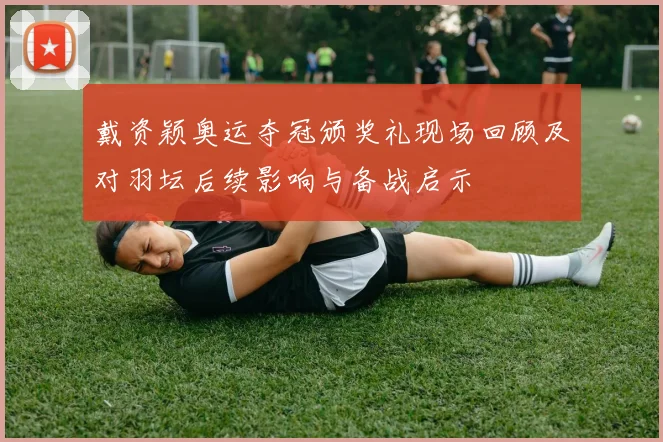 戴资颖奥运夺冠颁奖礼现场回顾及对羽坛后续影响与备战启示