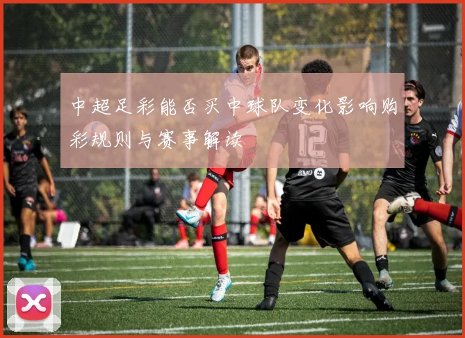 中超足彩能否买中球队变化影响购彩规则与赛事解读