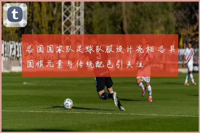 各国国家队足球队服设计亮相 各具国旗元素与传统配色引关注