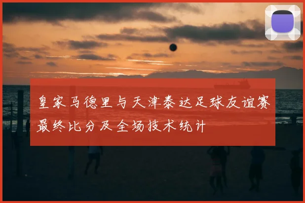 皇家马德里与天津泰达足球友谊赛最终比分及全场技术统计