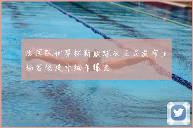 法国队世界杯新款球衣正式发布主场客场设计细节曝光