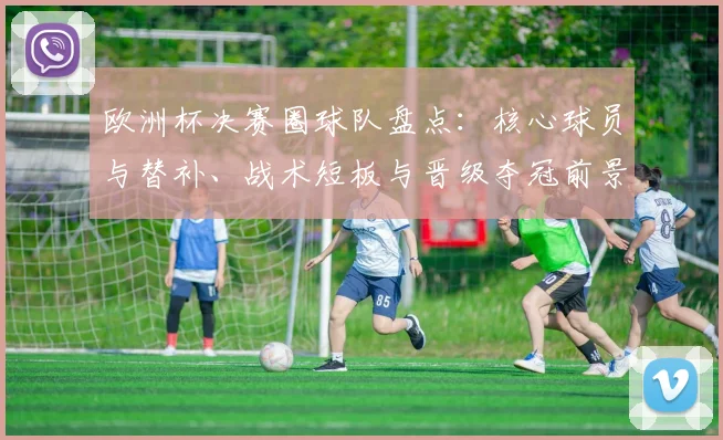 欧洲杯决赛圈球队盘点:核心球员与替补、战术短板与晋级夺冠前景