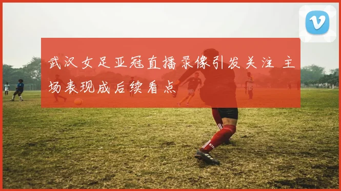 武汉女足亚冠直播录像引发关注 主场表现成后续看点