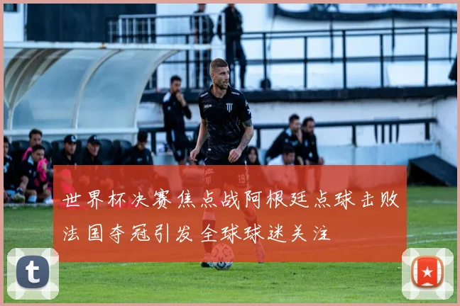 世界杯决赛焦点战阿根廷点球击败法国夺冠引发全球球迷关注