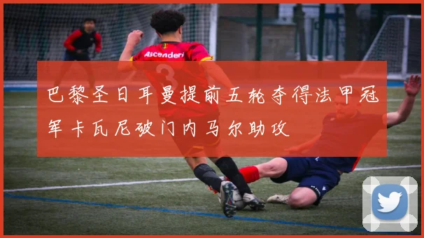 巴黎圣日耳曼提前五轮夺得法甲冠军卡瓦尼破门内马尔助攻