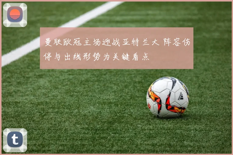 曼联欧冠主场迎战亚特兰大 阵容伤停与出线形势为关键看点