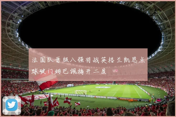 法国队晋级八强将战英格兰凯恩点球破门姆巴佩梅开二度