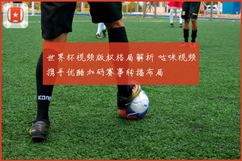 世界杯视频版权格局解析 咕咪视频携手优酷加码赛事转播布局