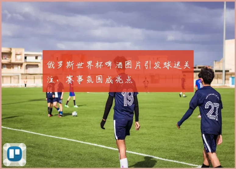 俄罗斯世界杯啤酒图片引发球迷关注,赛事氛围成亮点