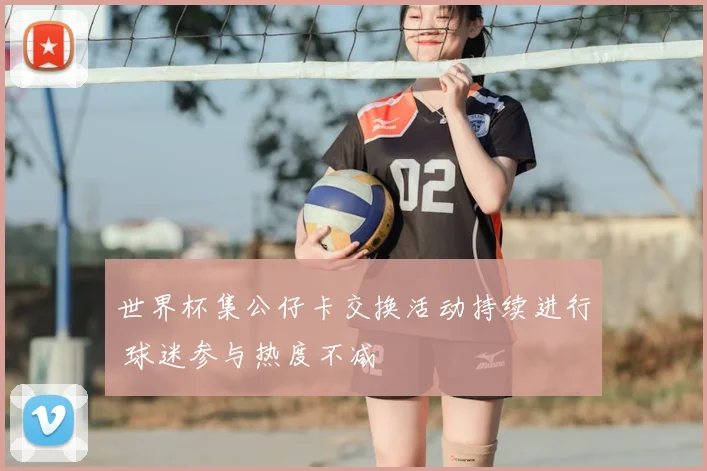 世界杯集公仔卡交换活动持续进行 球迷参与热度不减