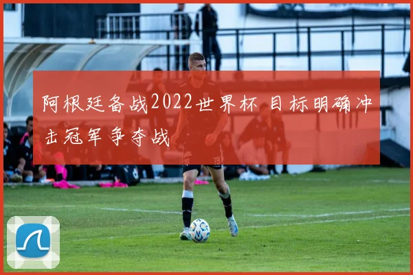 阿根廷备战2022世界杯 目标明确冲击冠军争夺战