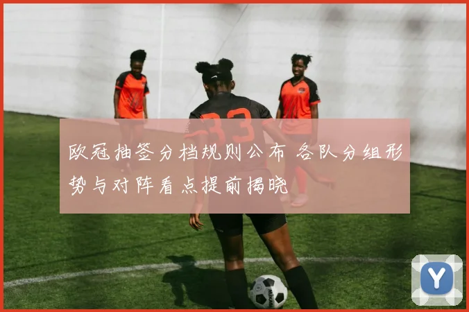 欧冠抽签分档规则公布 各队分组形势与对阵看点提前揭晓