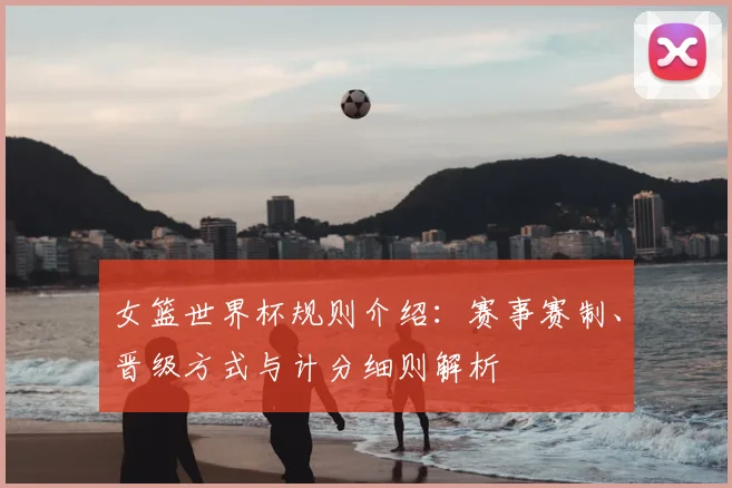 女篮世界杯规则介绍:赛事赛制、晋级方式与计分细则解析